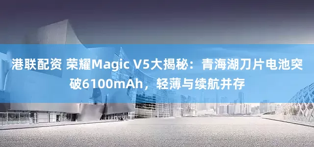 港联配资 荣耀Magic V5大揭秘：青海湖刀片电池突破6100mAh，轻薄与续航并存