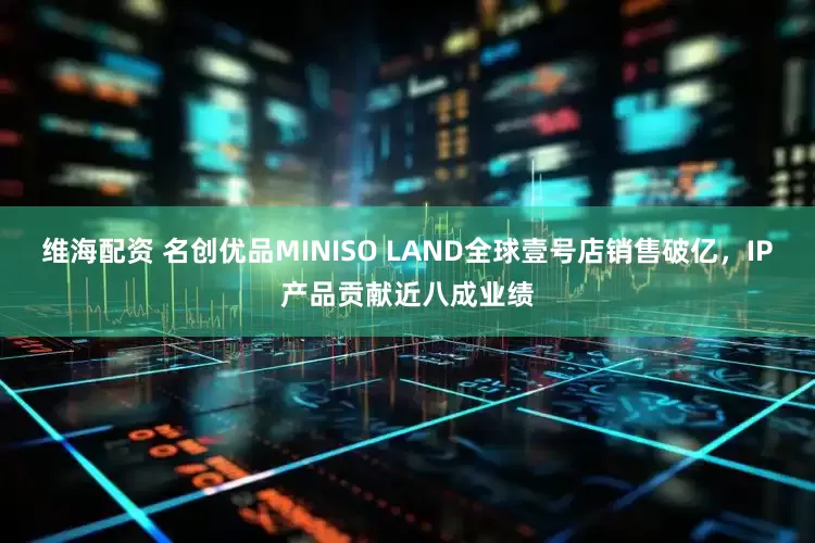 维海配资 名创优品MINISO LAND全球壹号店销售破亿，IP产品贡献近八成业绩