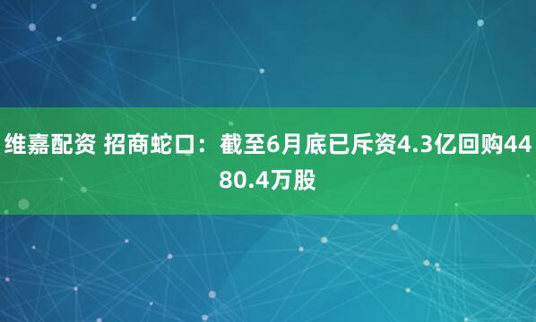 维嘉配资 招商蛇口:截至6月底已斥资4.3亿回购4480.4万股
