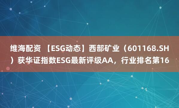 维海配资 【ESG动态】西部矿业(601168.SH)获华证指数ESG最新评级AA,行业排名第16