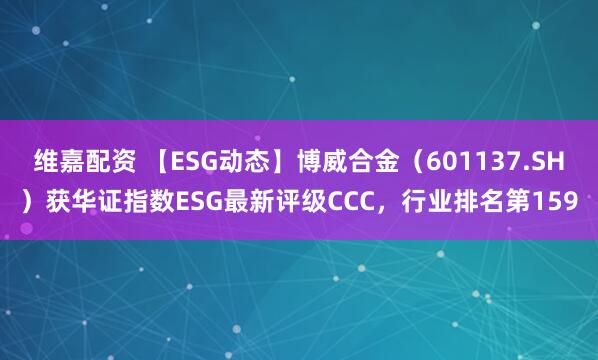 维嘉配资 【ESG动态】博威合金(601137.SH)获华证指数ESG最新评级CCC,行业排名第159