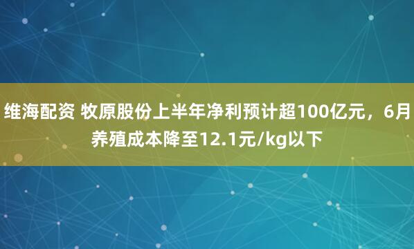 维海配资 牧原股份上半年净利预计超100亿元，6月养殖成本降至12.1元/kg以下