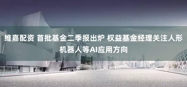 维嘉配资 首批基金二季报出炉 权益基金经理关注人形机器人等AI应用方向