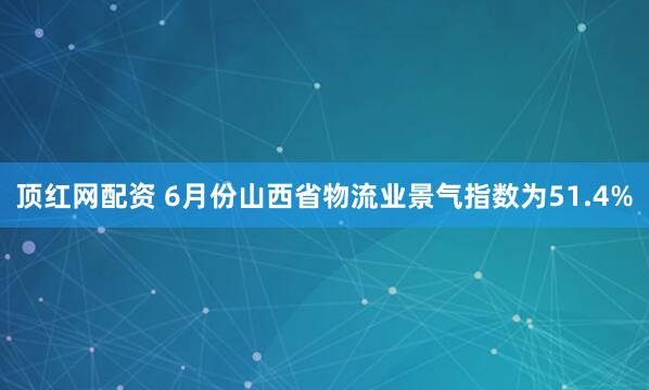 顶红网配资 6月份山西省物流业景气指数为51.4%