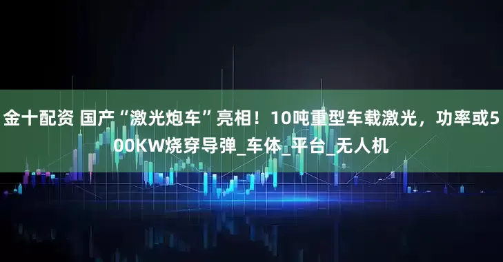 金十配资 国产“激光炮车”亮相！10吨重型车载激光，功率或500KW烧穿导弹_车体_平台_无人机