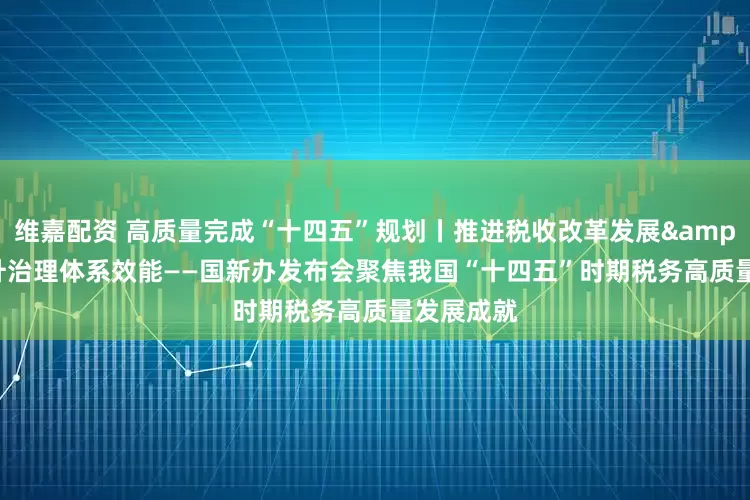 维嘉配资 高质量完成“十四五”规划丨推进税收改革发展 提升治理体系效能——国新办发布会聚焦我国“十四五”时期税务高质量发展成就