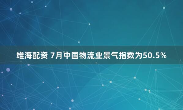 维海配资 7月中国物流业景气指数为50.5%
