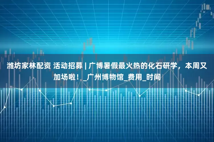 潍坊家林配资 活动招募 | 广博暑假最火热的化石研学,本周又加场啦!_广州博物馆_费用_时间