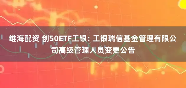 维海配资 创50ETF工银: 工银瑞信基金管理有限公司高级管理人员变更公告