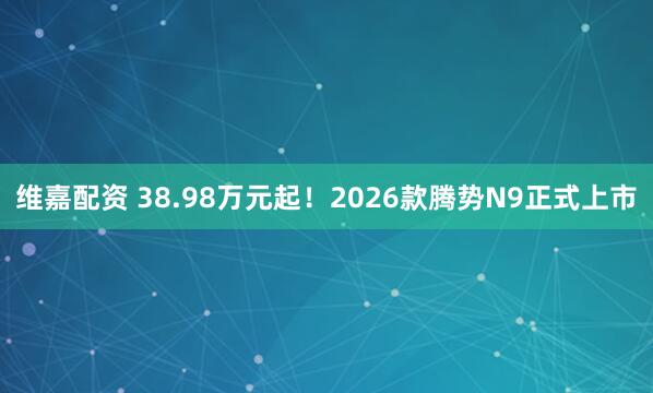 维嘉配资 38.98万元起!2026款腾势N9正式上市