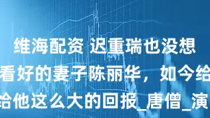 维海配资 迟重瑞也没想到，人人不看好的妻子陈丽华，如今给他这么大的回报_唐僧_演艺事业_京剧