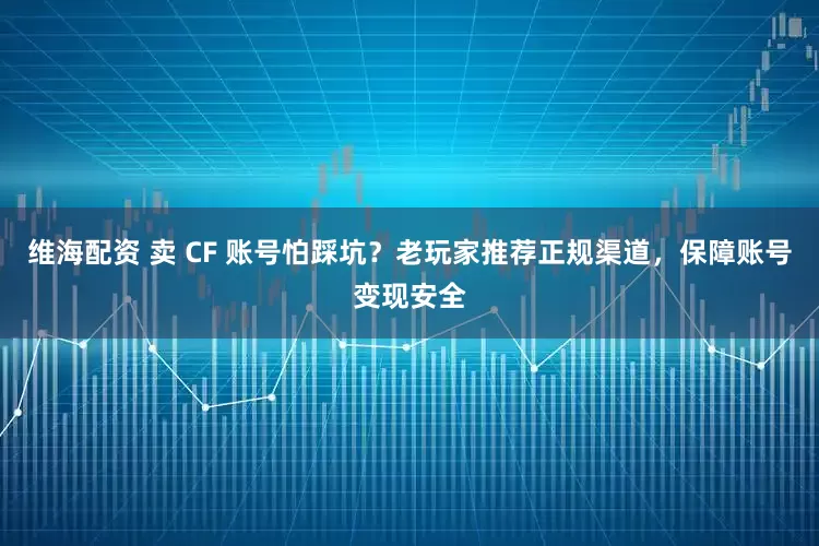 维海配资 卖 CF 账号怕踩坑？老玩家推荐正规渠道，保障账号变现安全