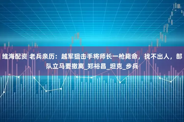 维海配资 老兵亲历:越军狙击手将师长一枪毙命,找不出人,部队立马要撤离_郑裕昌_坦克_步兵