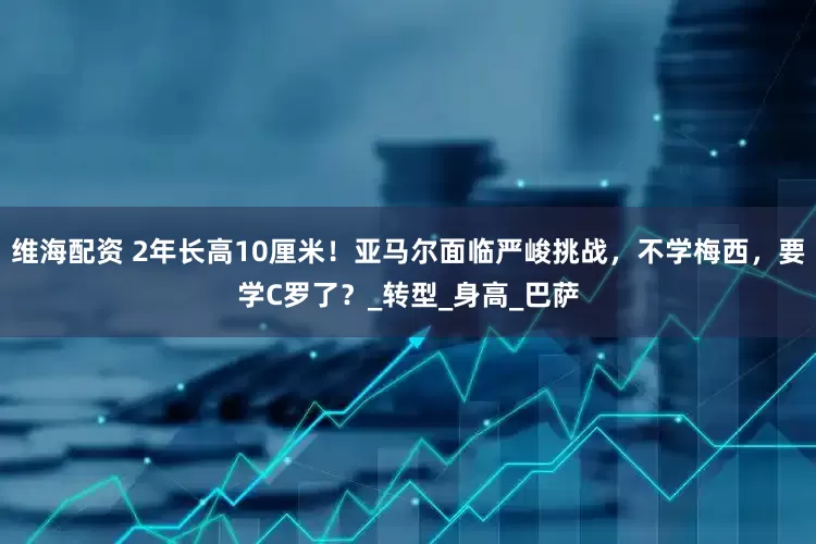 维海配资 2年长高10厘米!亚马尔面临严峻挑战,不学梅西,要学C罗了?_转型_身高_巴萨
