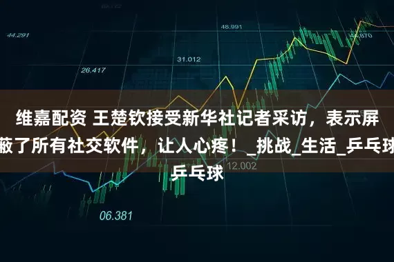 维嘉配资 王楚钦接受新华社记者采访,表示屏蔽了所有社交软件,让人心疼!_挑战_生活_乒乓球