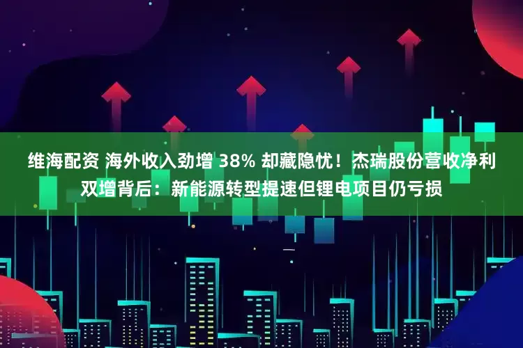 维海配资 海外收入劲增 38% 却藏隐忧!杰瑞股份营收净利双增背后:新能源转型提速但锂电项目仍亏损